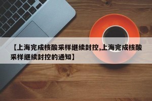 【上海完成核酸采样继续封控,上海完成核酸采样继续封控的通知】