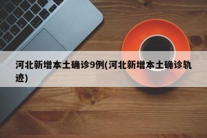 河北新增本土确诊9例(河北新增本土确诊轨迹)