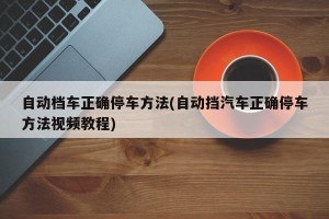 自动档车正确停车方法(自动挡汽车正确停车方法视频教程)