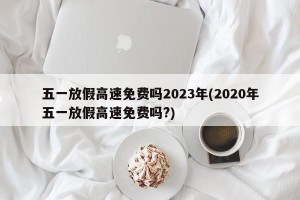 五一放假高速免费吗2023年(2020年五一放假高速免费吗?)