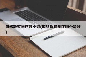 网络教育学院哪个好(网络教育学院哪个最好)