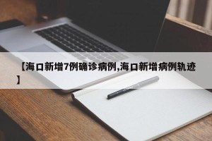 【海口新增7例确诊病例,海口新增病例轨迹】