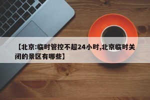 【北京:临时管控不超24小时,北京临时关闭的景区有哪些】