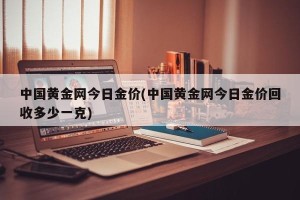 中国黄金网今日金价(中国黄金网今日金价回收多少一克)