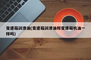 变速箱润滑油(变速箱润滑油和变速箱机油一样吗)