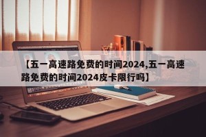 【五一高速路免费的时间2024,五一高速路免费的时间2024皮卡限行吗】