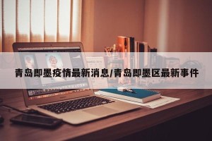 青岛即墨疫情最新消息/青岛即墨区最新事件