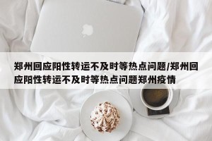 郑州回应阳性转运不及时等热点问题/郑州回应阳性转运不及时等热点问题郑州疫情