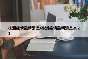株洲疫情最新消息/株洲疫情最新消息2021