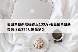 美国单日新增确诊近135万例/美国单日新增确诊近135万例是多少