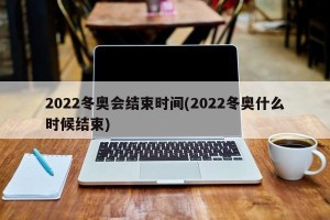 2022冬奥会结束时间(2022冬奥什么时候结束) 2022冬奥会结束时间(2022冬奥什么时候结束)