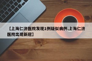 【上海仁济医院发现1例疑似病例,上海仁济医院出现新冠】