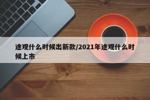 途观什么时候出新款/2021年途观什么时候上市