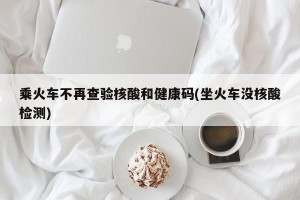 乘火车不再查验核酸和健康码(坐火车没核酸检测)