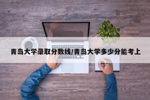 青岛大学录取分数线/青岛大学多少分能考上