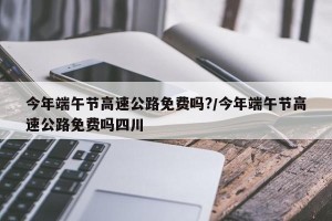 今年端午节高速公路免费吗?/今年端午节高速公路免费吗四川