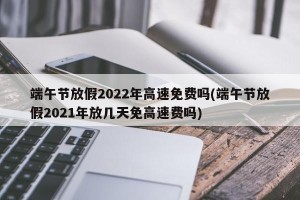 端午节放假2022年高速免费吗(端午节放假2021年放几天免高速费吗) 端午节放假2022年高速免费吗(端午节放假2021年放几天免高速费吗)