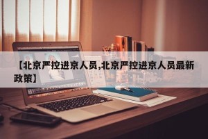 【北京严控进京人员,北京严控进京人员最新政策】