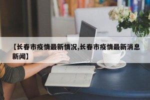 【长春市疫情最新情况,长春市疫情最新消息 新闻】