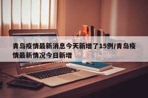 青岛疫情最新消息今天新增了15例/青岛疫情最新情况今日新增