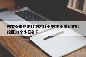 西安全市划定封控区11个/西安全市划定封控区11个小区名单