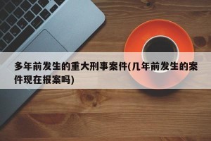 多年前发生的重大刑事案件(几年前发生的案件现在报案吗)