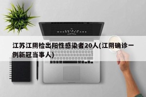 江苏江阴检出阳性感染者20人(江阴确诊一例新冠当事人)
