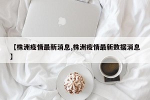 【株洲疫情最新消息,株洲疫情最新数据消息】