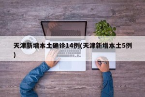天津新增本土确诊14例(天津新增本土5例)