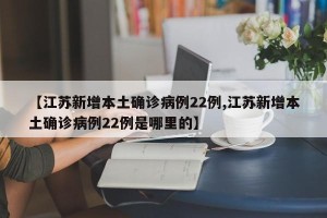 【江苏新增本土确诊病例22例,江苏新增本土确诊病例22例是哪里的】