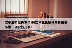 宗申三轮摩托车价格/宗申三轮摩托车价格表小型一辆价钱几多?
