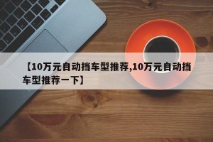 【10万元自动挡车型推荐,10万元自动挡车型推荐一下】