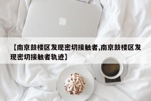 【南京鼓楼区发现密切接触者,南京鼓楼区发现密切接触者轨迹】