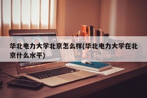 华北电力大学北京怎么样(华北电力大学在北京什么水平)
