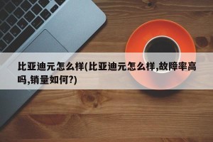 比亚迪元怎么样(比亚迪元怎么样,故障率高吗,销量如何?)