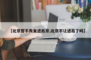 【北京暂不恢复进出京,北京不让进出了吗】