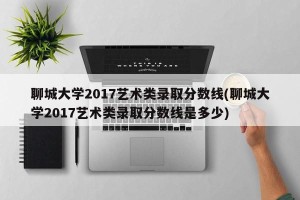 聊城大学2017艺术类录取分数线(聊城大学2017艺术类录取分数线是多少)