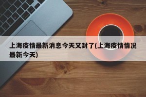 上海疫情最新消息今天又封了(上海疫情情况最新今天)