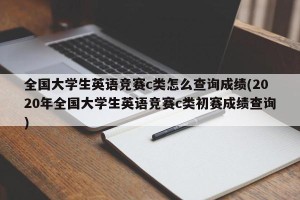 全国大学生英语竞赛c类怎么查询成绩(2020年全国大学生英语竞赛c类初赛成绩查询)