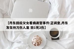 【丹东回应父女看病袭警事件:正调查,丹东发生持刀伤人案 致1死2伤】