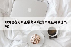 郑州现在可以正常出入吗(郑州现在可以进出吗)