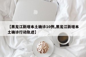 【黑龙江新增本土确诊10例,黑龙江新增本土确诊行动轨迹】