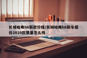 长城哈弗h6新款价格/长城哈弗h6新车报价2020款质量怎么样