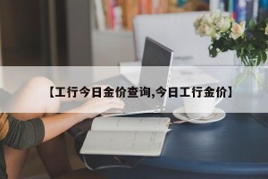 【工行今日金价查询,今日工行金价】