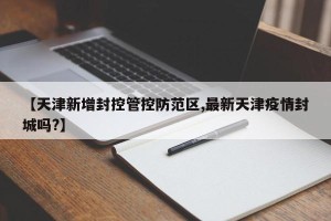 【天津新增封控管控防范区,最新天津疫情封城吗?】