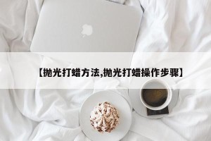 【抛光打蜡方法,抛光打蜡操作步骤】