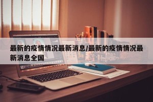 最新的疫情情况最新消息/最新的疫情情况最新消息全国
