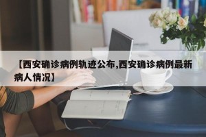 【西安确诊病例轨迹公布,西安确诊病例最新病人情况】