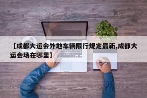 【成都大运会外地车辆限行规定最新,成都大运会场在哪里】