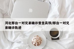 河北邢台一对兄弟确诊曾坐高铁/邢台一对兄弟确诊轨迹
